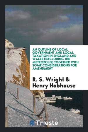 An Outline of Local Government and Local Taxation in England and Wales (Excluding the Metropolis) Together with Some Considerations for Amendment de R. S. Wright