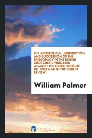 The Apostolical Jurisdiction and Succession of the Episcopacy in the British Churches Vindicated Against the Objections of Dr. Wiseman in the Dublin R de William Palmer