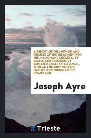 A Report of the Method and Results of the Treatment for the Malignant Cholera, by Small and Frequently Repeated Doses of Calomel, with an Enquiry Into de Joseph Ayre