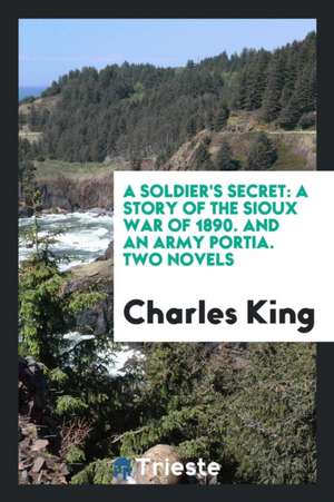 A Soldier's Secret: A Story of the Sioux War of 1890. and an Army Portia. Two Novels de Charles King