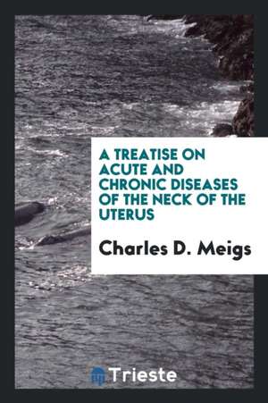 A Treatise on Acute and Chronic Diseases of the Neck of the Uterus de Charles D. Meigs