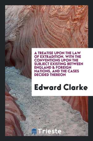 A Treatise Upon the Law of Extradition: With the Conventions Upon the Subject Existing Between ... de Edward Clarke