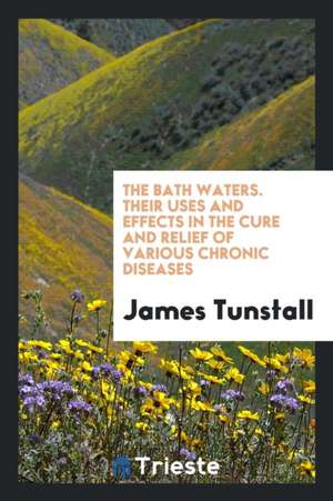 The Bath Waters. Their Uses and Effects in the Cure and Relief of Various Chronic Diseases de James Tunstall