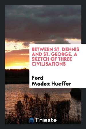 Between St. Dennis and St. George; A Sketch of Three Civilisations de Ford Madox Ford