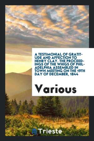 A Testimonial of Gratitude and Affection to Henry Clay. the Proceedings of the Whigs of Philadelphia Assembled in Town Meeting on the 19th Day of Dece de Various