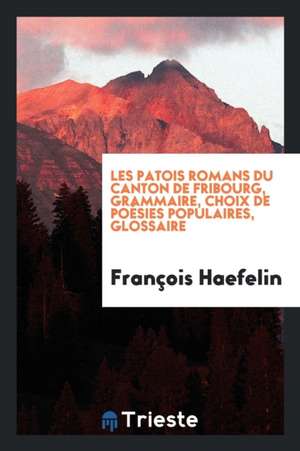 Les Patois Romans Du Canton de Fribourg, Grammaire, Choix de Poésies Populaires, Glossaire de Francois Haefelin