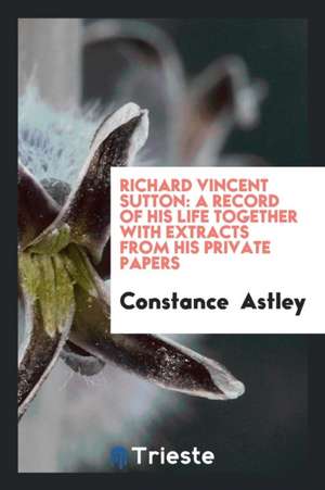 Richard Vincent Sutton: A Record of His Life Together with Extracts from His Private Papers de Constance Astley