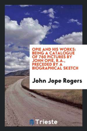 Opie and His Works: Being a Catalogue of 760 Pictures by John Opie, R.A., Preceded by a Biographical Sketch de John Jope Rogers