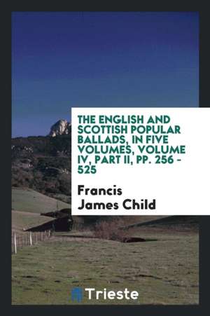 The English and Scottish Popular Ballads, in Five Volumes, Volume IV, Part II, Pp. 256 - 525 de Francis James Child