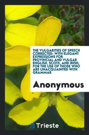 The Vulgarities of Speech Corrected: With Elegant Expressions for Provincial and Vulgar English, Scots, and Irish; For the Use of Those Who Are Unacqu de Anonymous