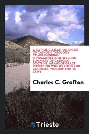 A Catholic Atlas, Or, Digest of Catholic Theology: Comprehending Fundamentals of Religion, Summary of Catholic Doctrine, Means of Grace, Perfection wi de Charles C. Grafton