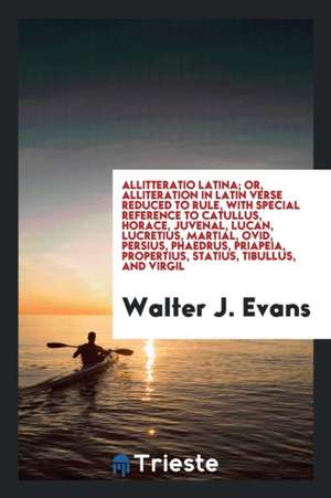 Allitteratio Latina; Or, Alliteration in Latin Verse Reduced to Rule, with Special Reference to Catullus, Horace, Juvenal, Lucan, Lucretius, Martial, de Walter J. Evans