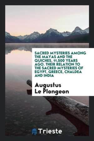 Sacred Mysteries Among the Mayas and the Quiches, 11,500 Years Ago. Their Relation to the Sacred Mysteries of Egypt, Greece, Chaldea and India de Augustus Le Plongeon