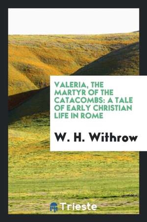 Valeria, the Martyr of the Catacombs: A Tale of Early Christian Life in Rome de W. H. Withrow