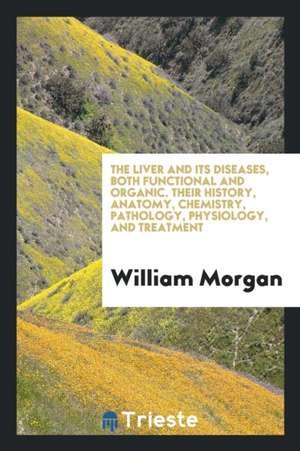 The Liver and Its Diseases, Both Functional and Organic. Their History, Anatomy, Chemistry, Pathology, Physiology, and Treatment de William Morgan