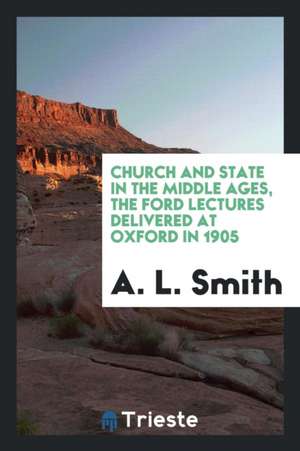 Church and State in the Middle Ages, the Ford Lectures Delivered at Oxford in 1905 de A. L. Smith