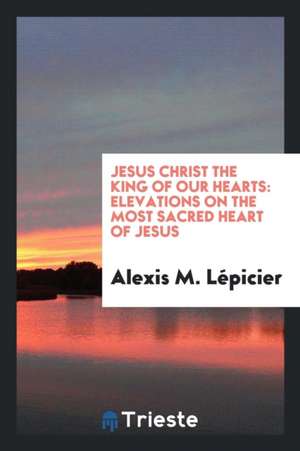 Jesus Christ the King of Our Hearts: Elevations on the Most Sacred Heart of Jesus de Alexis M. Lepicier