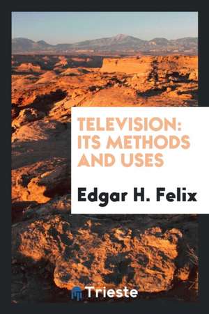 Television, Its Methods and Uses de Edgar H. Felix