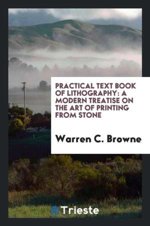 Practical Text Book of Lithography: A Modern Treatise on the Art of Printing from Stone de Warren C. Browne