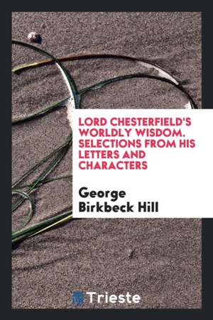 Lord Chesterfield's Worldly Wisdom. Selections from His Letters and Characters de George Birkbeck Hill