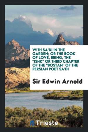 With Sa'di in the Garden; Or the Book of Love, Being, the Ishk or Third Chapter of the Bostan of the Persian Poet Sa'di de Sir Edwin Arnold