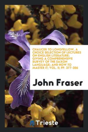 Chaucer to Longfellow, a Choice Selection of Lectures on English Literature; Giving a Comprehensive Survey of the Saxon Language; And How to Master It de John Fraser