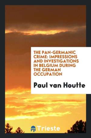 The Pan-Germanic Crime: Impressions and Investigations in Belgium During the German Occupation de Paul Van Houtte