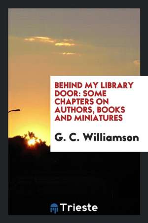 Behind My Library Door: Some Chapters on Authors, Books and Miniatures de G. C. Williamson