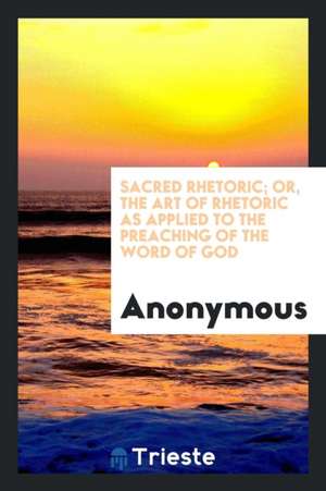 Sacred Rhetoric; Or, the Art of Rhetoric as Applied to the Preaching of the Word of God de Anonymous