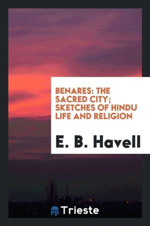 Benares: The Sacred City; Sketches of Hindu Life and Religion de E. B. Havell