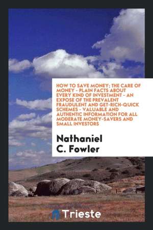 How to Save Money; The Care of Money - Plain Facts about Every Kind of Investment - An Expose of the Prevalent Fraudulent and Get-Rich-Quick Schemes - de Nathaniel C. Fowler