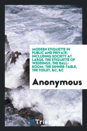 Modern Etiquette in Public and Private; Including Society at Large, the Etiquette of Weddings, the Ball-Room, the Dinner-Table, the Toilet, &c, &c de Anonymous