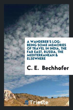 A Wanderer's Log: Being Some Memories of Travel in India, the Far East, Russia, the Mediterranean & Elsewhere de C. E. Bechhofer