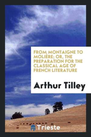 From Montaigne to Molière; Or, the Preparation for the Classical Age of French Literature de Arthur Tilley