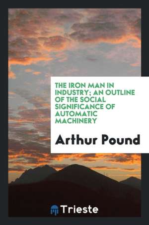 The Iron Man in Industry; An Outline of the Social Significance of Automatic Machinery de Arthur Pound