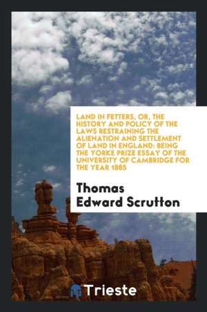 Land in Fetters, Or, the History and Policy of the Laws Restraining the Alienation and Settlement of Land in England: Being the Yorke Prize Essay of t de Thomas Edward Scrutton