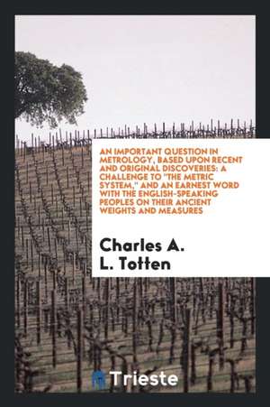 An Important Question in Metrology, Based Upon Recent and Original Discoveries: A Challenge to the Metric System, and an Earnest Word with the English de Charles A. L. Totten