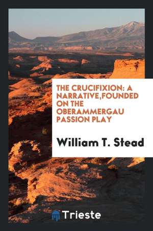 The Crucifixion: A Narrative, Founded on the Oberammergau Passion Play de William T. Stead