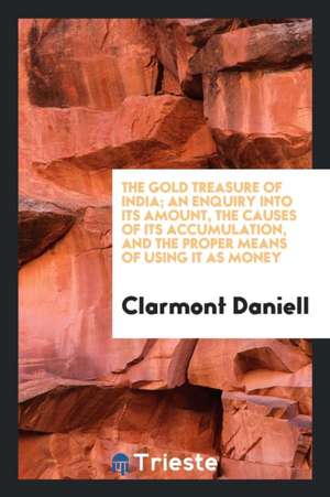 The Gold Treasure of India; An Enquiry Into Its Amount, the Causes of Its Accumulation, and the Proper Means of Using It as Money de Clarmont Daniell