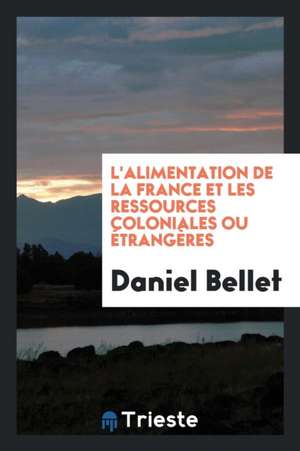 L'Alimentation de la France Et Les Ressources Coloniales Ou Étrangères de Daniel Bellet