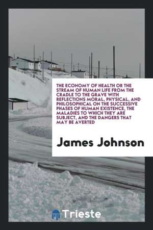 The Economy of Health or the Stream of Human Life from the Cradle to the Grave with Reflections Moral, Physical, and Philosophical on the Successive P de James Johnson