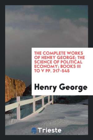 The Complete Works of Henry George; The Science of Political Economy; Books III to V Pp. 317-545 de Henry George