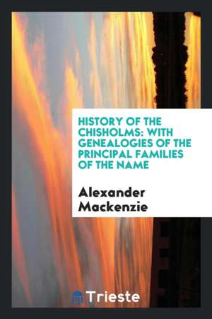 History of the Chisholms: With Genealogies of the Principal Families of the Name de A. Mackenzie