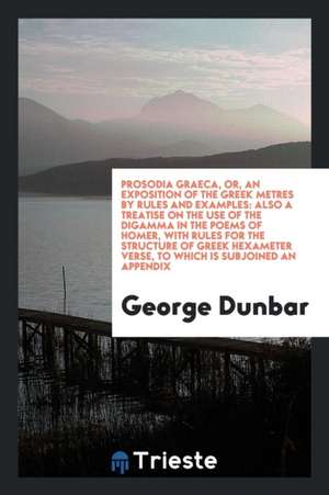 Prosodia Graeca, Or, an Exposition of the Greek Metres by Rules and Examples: Also a Treatise on the Use of the Digamma in the Poems of Homer, with Ru de George Dunbar