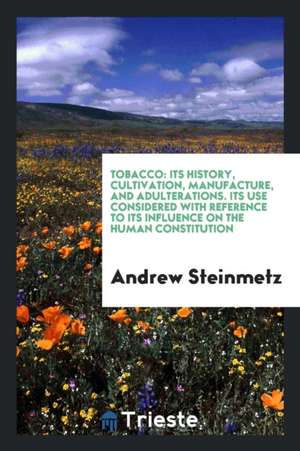 Tobacco: Its History, Cultivation, Manufacture, and Adulterations. Its Use Considered with Reference to Its Influence on the Hu de Andrew Steinmetz