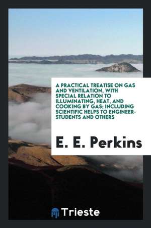 A Practical Treatise on Gas and Ventilation, with Special Relation to Illuminating, Heat, and Cooking by Gas; Including Scientific Helps to Engineer-S de E. E. Perkins