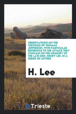 Observations on the Writings of Thomas Jefferson: With Particular Reference to the Attack They Contain on the Memory of the Late Gen. Henry Lee; In a de H. Lee