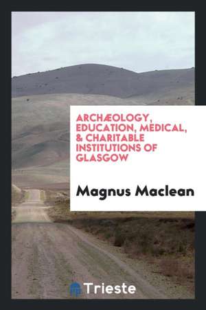 Archæology, Education, Medical, & Charitable Institutions of Glasgow de Magnus Maclean