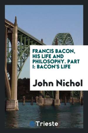 Francis Bacon, His Life and Philosophy. Part I: Bacon's Life de John Nichol