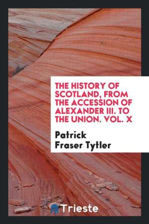 The History of Scotland, from the Accession of Alexander III. to the Union. Vol. X de Patrick Fraser Tytler